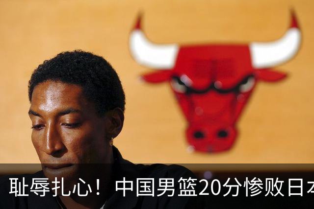 耻辱扎心！中国男篮20分惨败日本二队！终究还是走了国足的老路